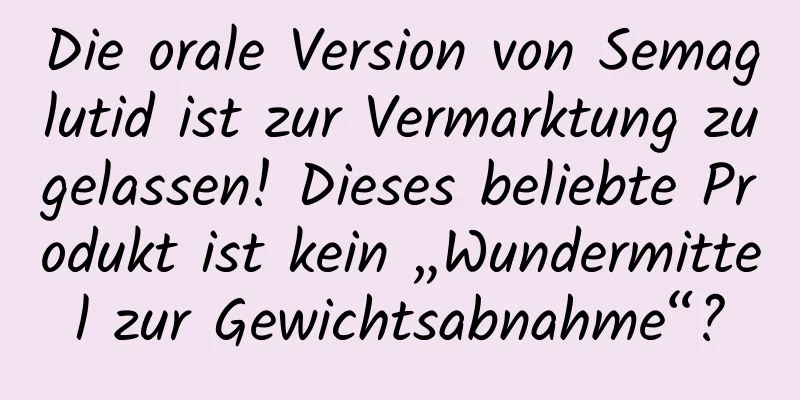 Die orale Version von Semaglutid ist zur Vermarktung zugelassen! Dieses beliebte Produkt ist kein „Wundermittel zur Gewichtsabnahme“?
