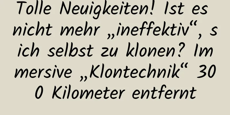 Tolle Neuigkeiten! Ist es nicht mehr „ineffektiv“, sich selbst zu klonen? Immersive „Klontechnik“ 300 Kilometer entfernt
