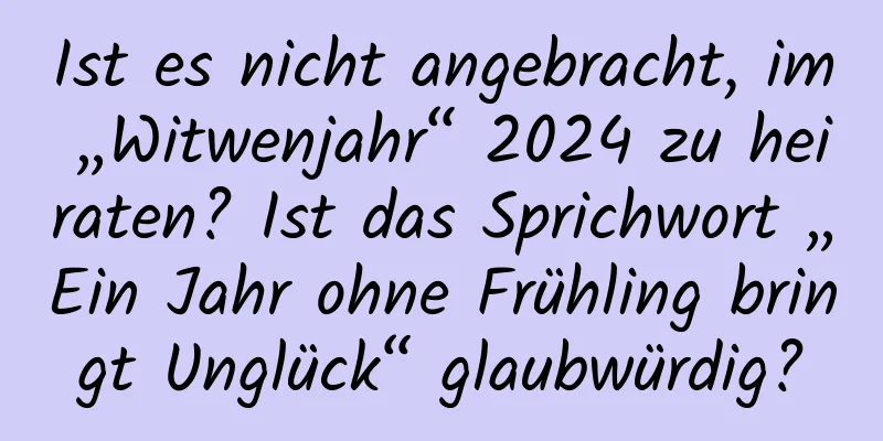 Ist es nicht angebracht, im „Witwenjahr“ 2024 zu heiraten? Ist das Sprichwort „Ein Jahr ohne Frühling bringt Unglück“ glaubwürdig?