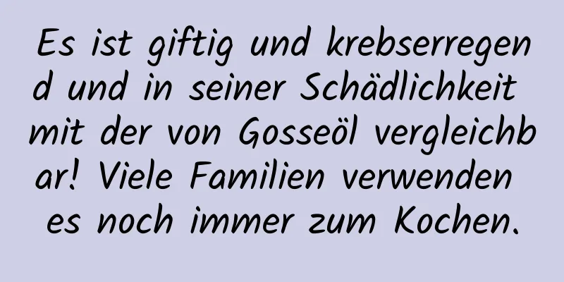 Es ist giftig und krebserregend und in seiner Schädlichkeit mit der von Gosseöl vergleichbar! Viele Familien verwenden es noch immer zum Kochen.
