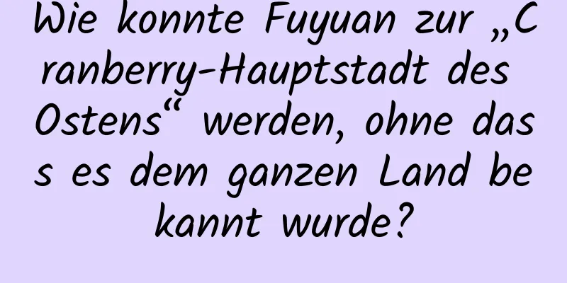 Wie konnte Fuyuan zur „Cranberry-Hauptstadt des Ostens“ werden, ohne dass es dem ganzen Land bekannt wurde?