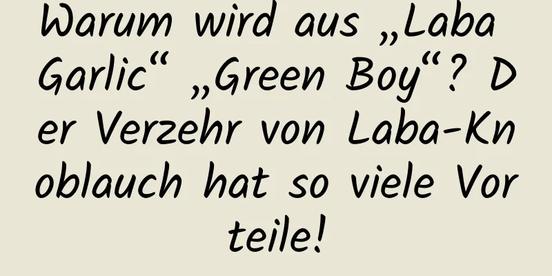 Warum wird aus „Laba Garlic“ „Green Boy“? Der Verzehr von Laba-Knoblauch hat so viele Vorteile!