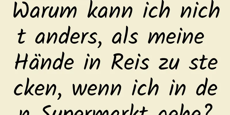 Warum kann ich nicht anders, als meine Hände in Reis zu stecken, wenn ich in den Supermarkt gehe?