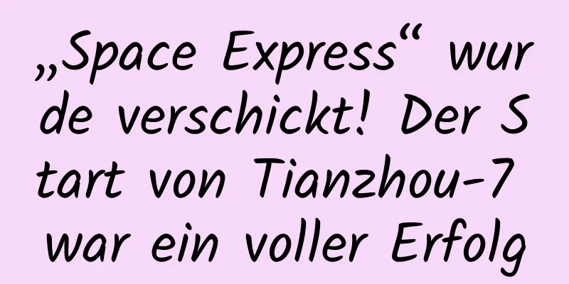 „Space Express“ wurde verschickt! Der Start von Tianzhou-7 war ein voller Erfolg