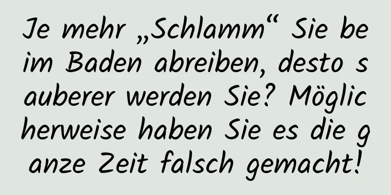 Je mehr „Schlamm“ Sie beim Baden abreiben, desto sauberer werden Sie? Möglicherweise haben Sie es die ganze Zeit falsch gemacht!