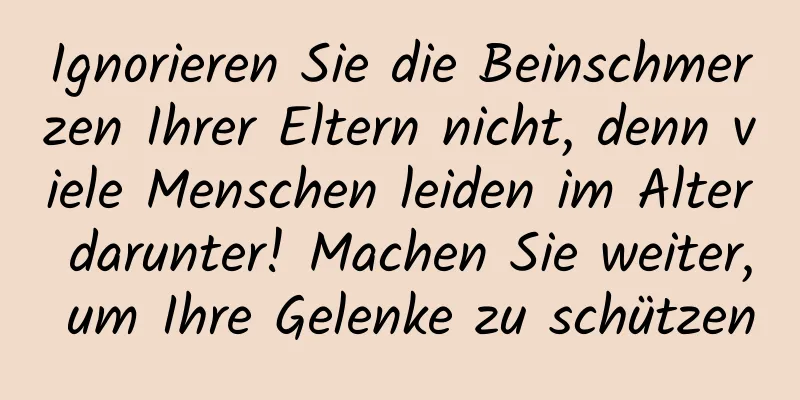 Ignorieren Sie die Beinschmerzen Ihrer Eltern nicht, denn viele Menschen leiden im Alter darunter! Machen Sie weiter, um Ihre Gelenke zu schützen