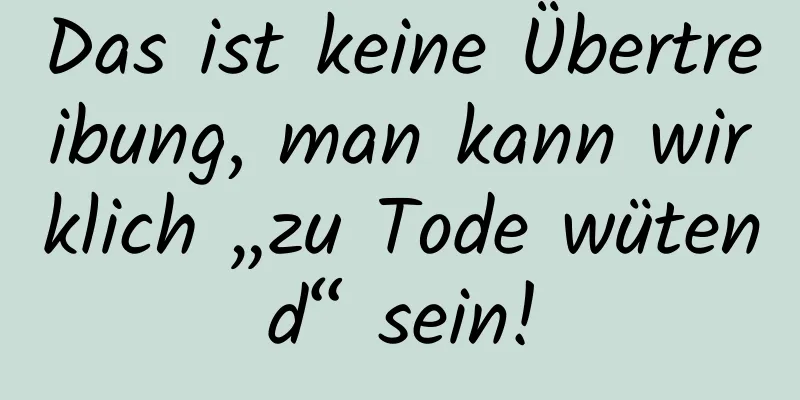 Das ist keine Übertreibung, man kann wirklich „zu Tode wütend“ sein!