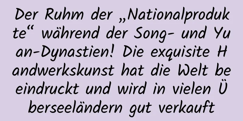 Der Ruhm der „Nationalprodukte“ während der Song- und Yuan-Dynastien! Die exquisite Handwerkskunst hat die Welt beeindruckt und wird in vielen Überseeländern gut verkauft