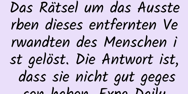 Das Rätsel um das Aussterben dieses entfernten Verwandten des Menschen ist gelöst. Die Antwort ist, dass sie nicht gut gegessen haben. Expo Daily