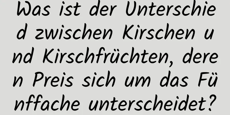 Was ist der Unterschied zwischen Kirschen und Kirschfrüchten, deren Preis sich um das Fünffache unterscheidet?
