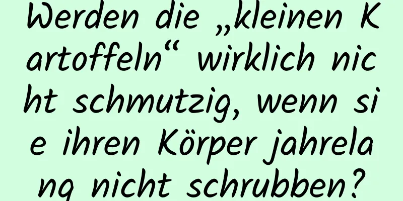Werden die „kleinen Kartoffeln“ wirklich nicht schmutzig, wenn sie ihren Körper jahrelang nicht schrubben?