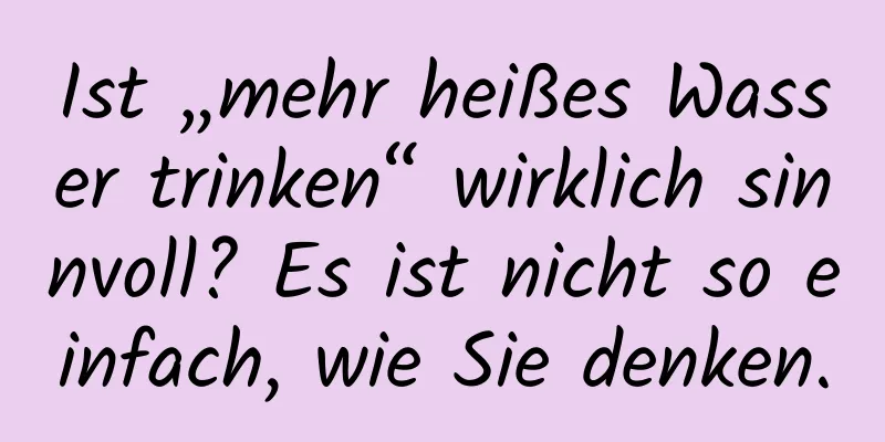 Ist „mehr heißes Wasser trinken“ wirklich sinnvoll? Es ist nicht so einfach, wie Sie denken.