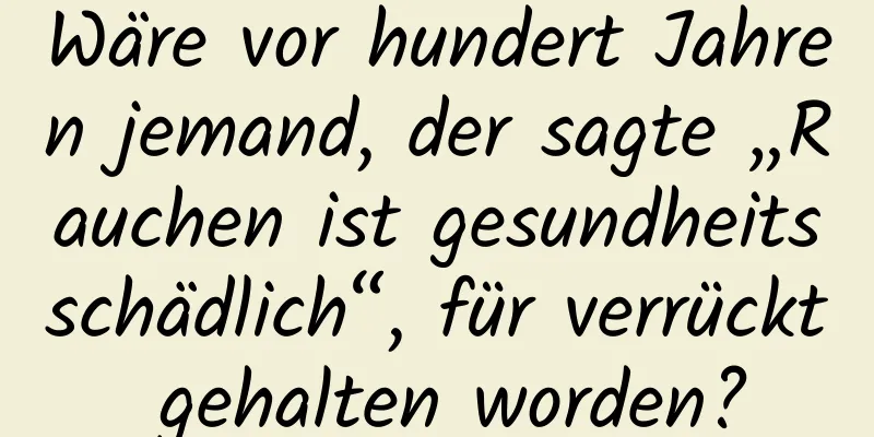 Wäre vor hundert Jahren jemand, der sagte „Rauchen ist gesundheitsschädlich“, für verrückt gehalten worden?