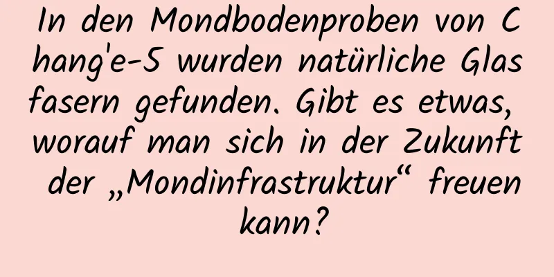 In den Mondbodenproben von Chang'e-5 wurden natürliche Glasfasern gefunden. Gibt es etwas, worauf man sich in der Zukunft der „Mondinfrastruktur“ freuen kann?