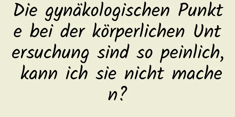 Die gynäkologischen Punkte bei der körperlichen Untersuchung sind so peinlich, kann ich sie nicht machen?