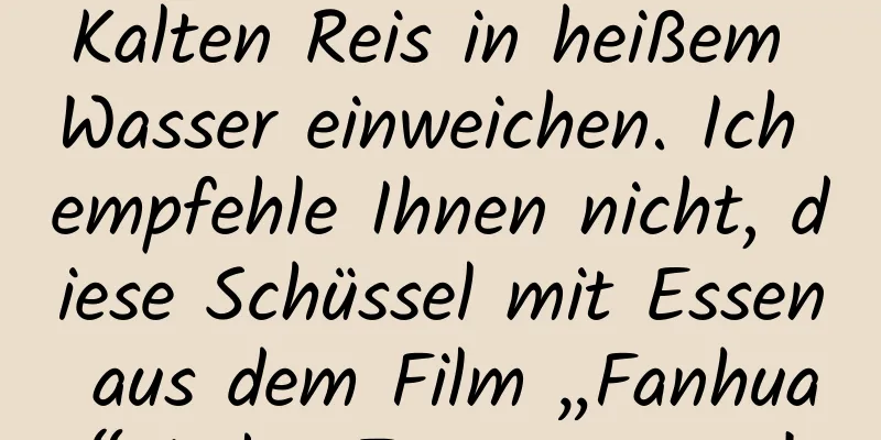Kalten Reis in heißem Wasser einweichen. Ich empfehle Ihnen nicht, diese Schüssel mit Essen aus dem Film „Fanhua“ jeden Tag zu essen!