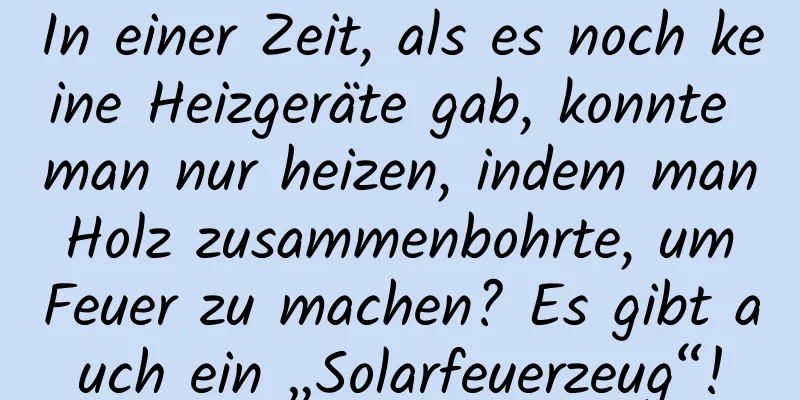 In einer Zeit, als es noch keine Heizgeräte gab, konnte man nur heizen, indem man Holz zusammenbohrte, um Feuer zu machen? Es gibt auch ein „Solarfeuerzeug“!