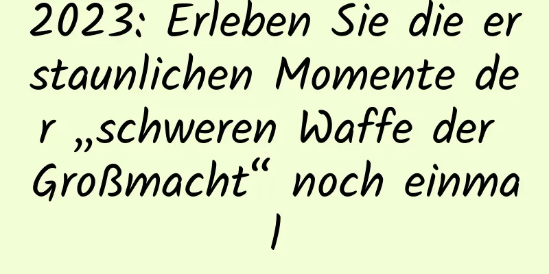 2023: Erleben Sie die erstaunlichen Momente der „schweren Waffe der Großmacht“ noch einmal