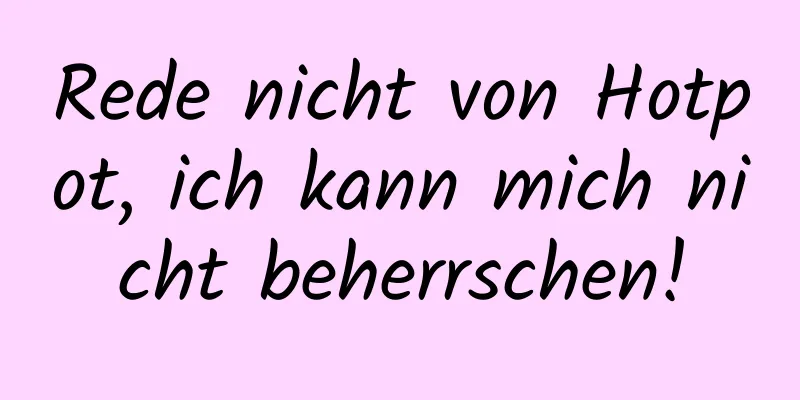 Rede nicht von Hotpot, ich kann mich nicht beherrschen!