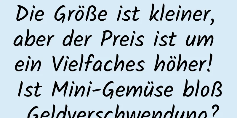 Die Größe ist kleiner, aber der Preis ist um ein Vielfaches höher! Ist Mini-Gemüse bloß Geldverschwendung?