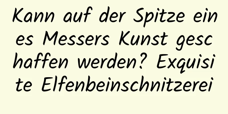 Kann auf der Spitze eines Messers Kunst geschaffen werden? Exquisite Elfenbeinschnitzerei