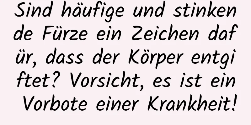 Sind häufige und stinkende Fürze ein Zeichen dafür, dass der Körper entgiftet? Vorsicht, es ist ein Vorbote einer Krankheit!