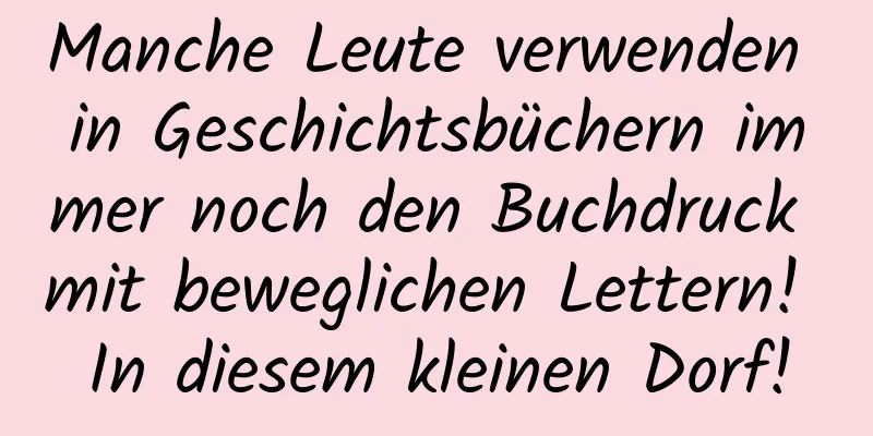 Manche Leute verwenden in Geschichtsbüchern immer noch den Buchdruck mit beweglichen Lettern! In diesem kleinen Dorf!