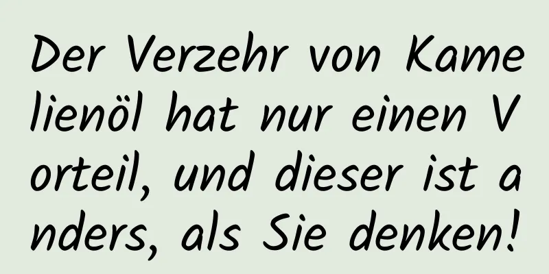 Der Verzehr von Kamelienöl hat nur einen Vorteil, und dieser ist anders, als Sie denken!