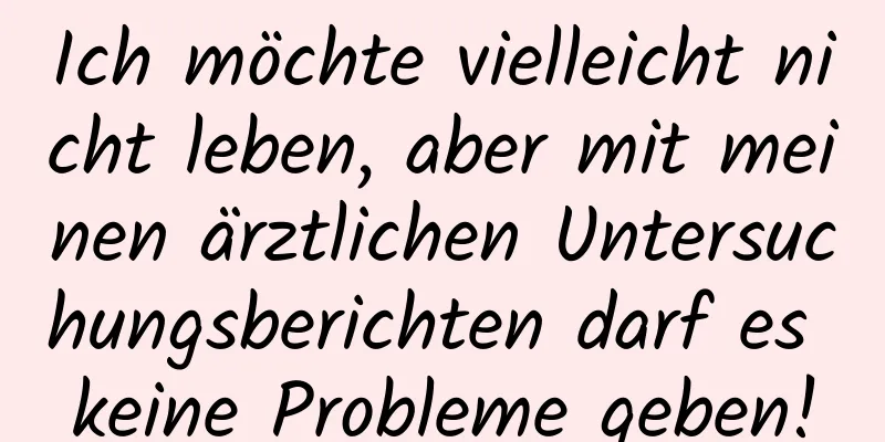 Ich möchte vielleicht nicht leben, aber mit meinen ärztlichen Untersuchungsberichten darf es keine Probleme geben!