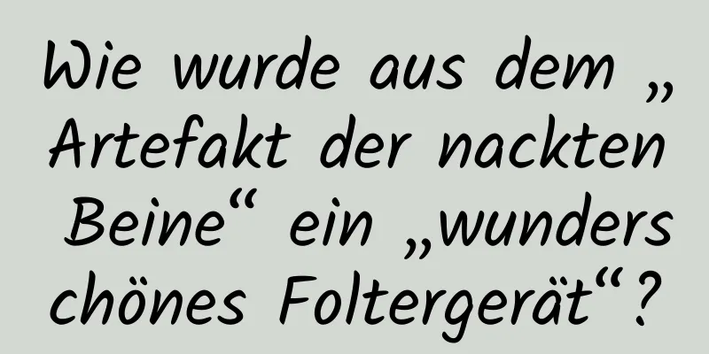 Wie wurde aus dem „Artefakt der nackten Beine“ ein „wunderschönes Foltergerät“?