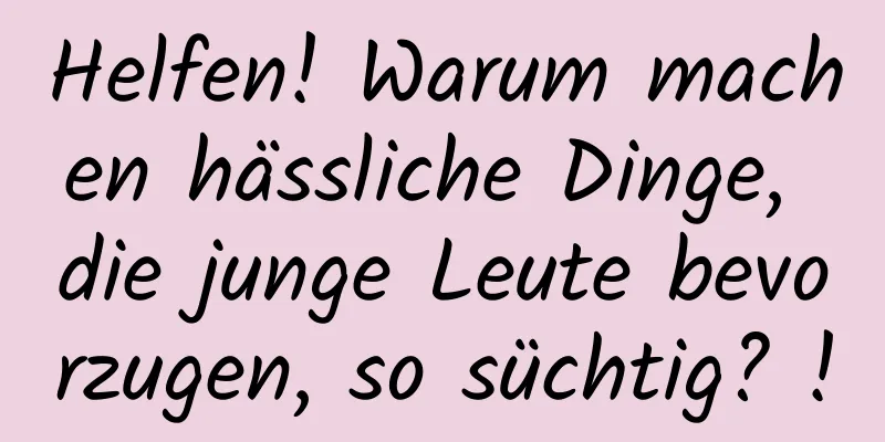 Helfen! Warum machen hässliche Dinge, die junge Leute bevorzugen, so süchtig? !