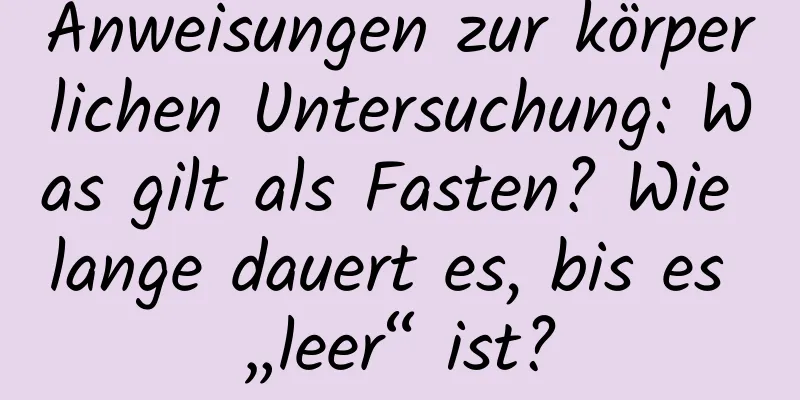 Anweisungen zur körperlichen Untersuchung: Was gilt als Fasten? Wie lange dauert es, bis es „leer“ ist?