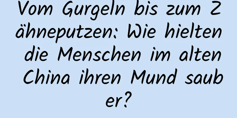 Vom Gurgeln bis zum Zähneputzen: Wie hielten die Menschen im alten China ihren Mund sauber?