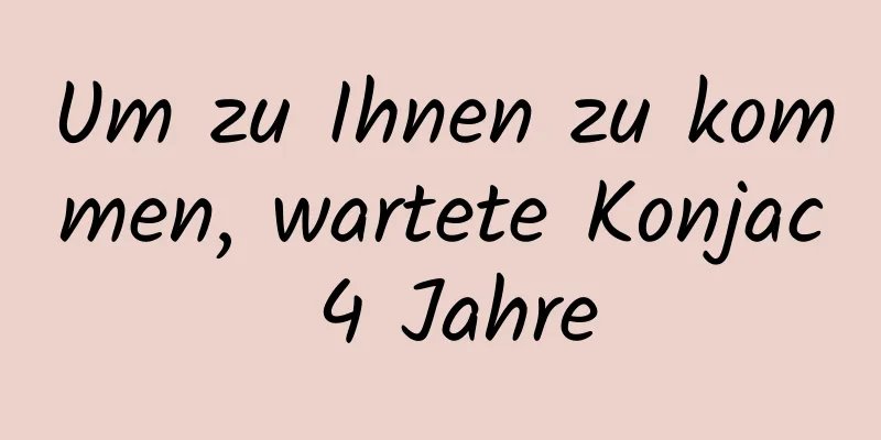 Um zu Ihnen zu kommen, wartete Konjac 4 Jahre