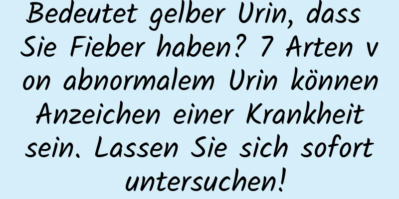 Bedeutet gelber Urin, dass Sie Fieber haben? 7 Arten von abnormalem Urin können Anzeichen einer Krankheit sein. Lassen Sie sich sofort untersuchen!