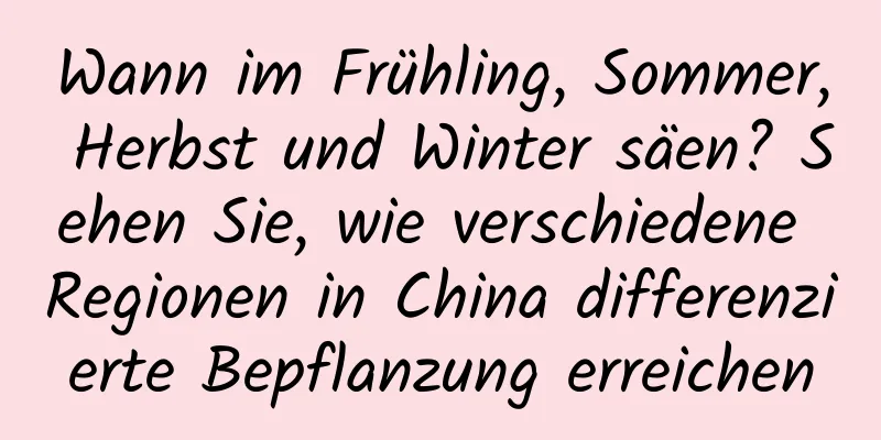 Wann im Frühling, Sommer, Herbst und Winter säen? Sehen Sie, wie verschiedene Regionen in China differenzierte Bepflanzung erreichen