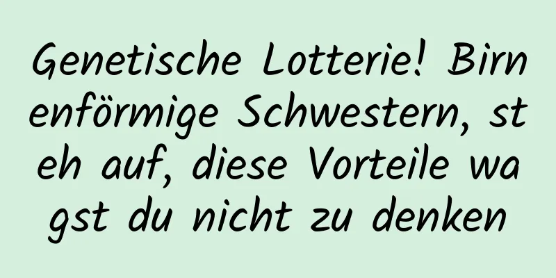 Genetische Lotterie! Birnenförmige Schwestern, steh auf, diese Vorteile wagst du nicht zu denken