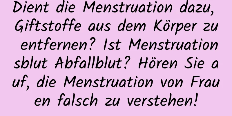 Dient die Menstruation dazu, Giftstoffe aus dem Körper zu entfernen? Ist Menstruationsblut Abfallblut? Hören Sie auf, die Menstruation von Frauen falsch zu verstehen!