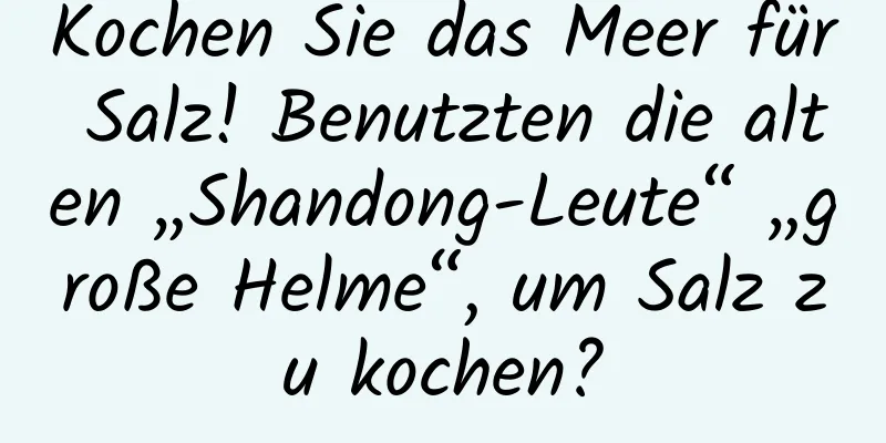 Kochen Sie das Meer für Salz! Benutzten die alten „Shandong-Leute“ „große Helme“, um Salz zu kochen?