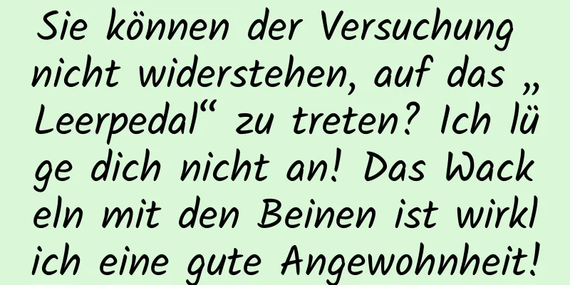 Sie können der Versuchung nicht widerstehen, auf das „Leerpedal“ zu treten? Ich lüge dich nicht an! Das Wackeln mit den Beinen ist wirklich eine gute Angewohnheit!