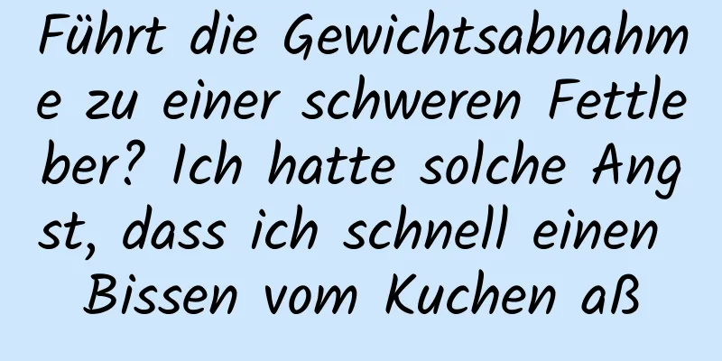 Führt die Gewichtsabnahme zu einer schweren Fettleber? Ich hatte solche Angst, dass ich schnell einen Bissen vom Kuchen aß