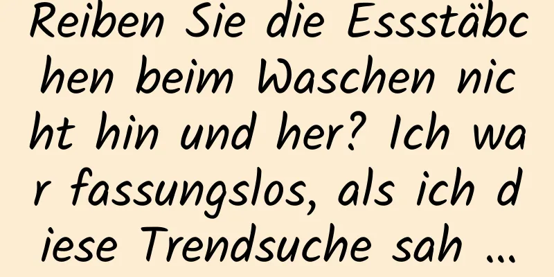 Reiben Sie die Essstäbchen beim Waschen nicht hin und her? Ich war fassungslos, als ich diese Trendsuche sah …