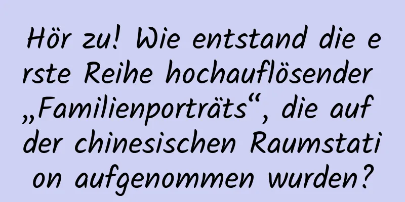 Hör zu! Wie entstand die erste Reihe hochauflösender „Familienporträts“, die auf der chinesischen Raumstation aufgenommen wurden?