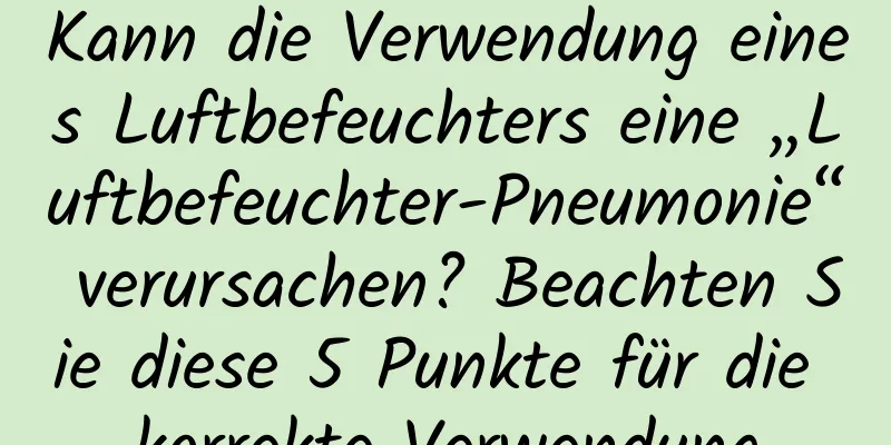 Kann die Verwendung eines Luftbefeuchters eine „Luftbefeuchter-Pneumonie“ verursachen? Beachten Sie diese 5 Punkte für die korrekte Verwendung
