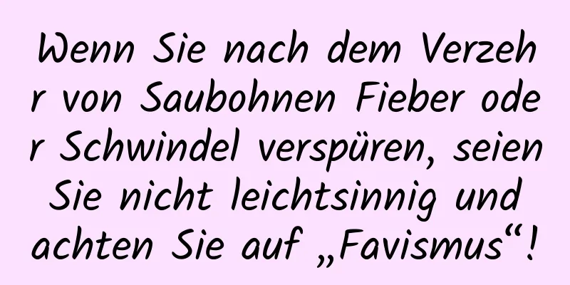 Wenn Sie nach dem Verzehr von Saubohnen Fieber oder Schwindel verspüren, seien Sie nicht leichtsinnig und achten Sie auf „Favismus“!