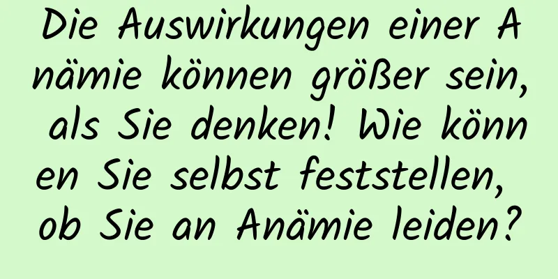 Die Auswirkungen einer Anämie können größer sein, als Sie denken! Wie können Sie selbst feststellen, ob Sie an Anämie leiden?