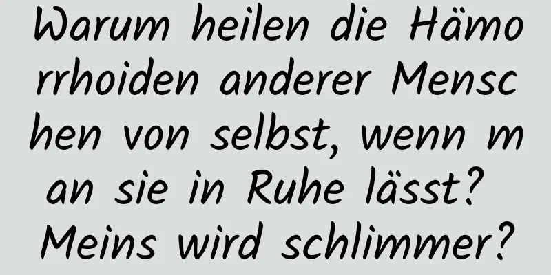 Warum heilen die Hämorrhoiden anderer Menschen von selbst, wenn man sie in Ruhe lässt? Meins wird schlimmer?