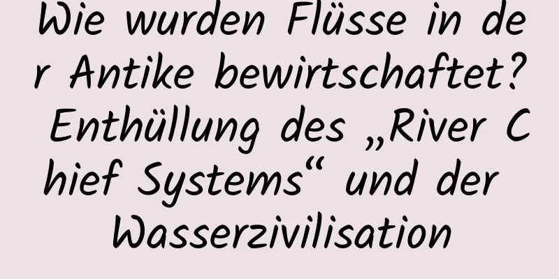 Wie wurden Flüsse in der Antike bewirtschaftet? Enthüllung des „River Chief Systems“ und der Wasserzivilisation
