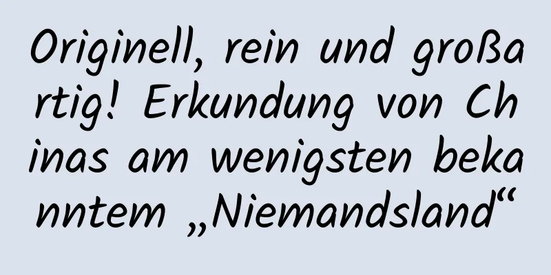Originell, rein und großartig! Erkundung von Chinas am wenigsten bekanntem „Niemandsland“