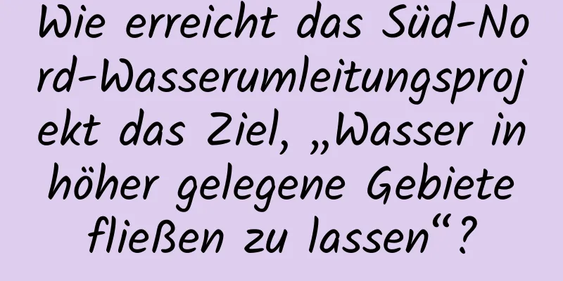 Wie erreicht das Süd-Nord-Wasserumleitungsprojekt das Ziel, „Wasser in höher gelegene Gebiete fließen zu lassen“?